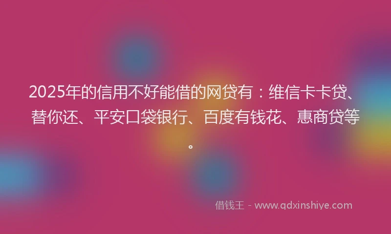 2025年的信用不好能借的网贷有：维信卡卡贷、替你还、平安口袋银行、百度有钱花、惠商贷等。
