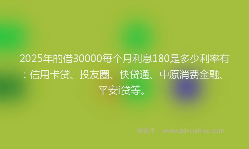 2025年的借30000每个月利息180是多少利率有：信用卡贷、投友圈、快贷通、中原消费金融、平安i贷等。
