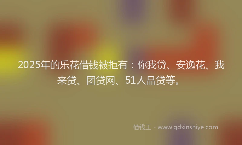 2025年的乐花借钱被拒有：你我贷、安逸花、我来贷、团贷网、51人品贷等。