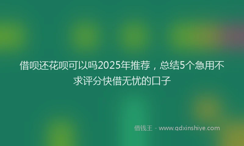 借呗还花呗可以吗2025年推荐，总结5个急用不求评分快借无忧的口子