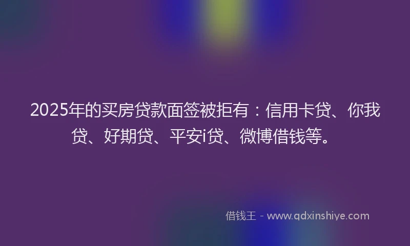 2025年的买房贷款面签被拒有：信用卡贷、你我贷、好期贷、平安i贷、微博借钱等。
