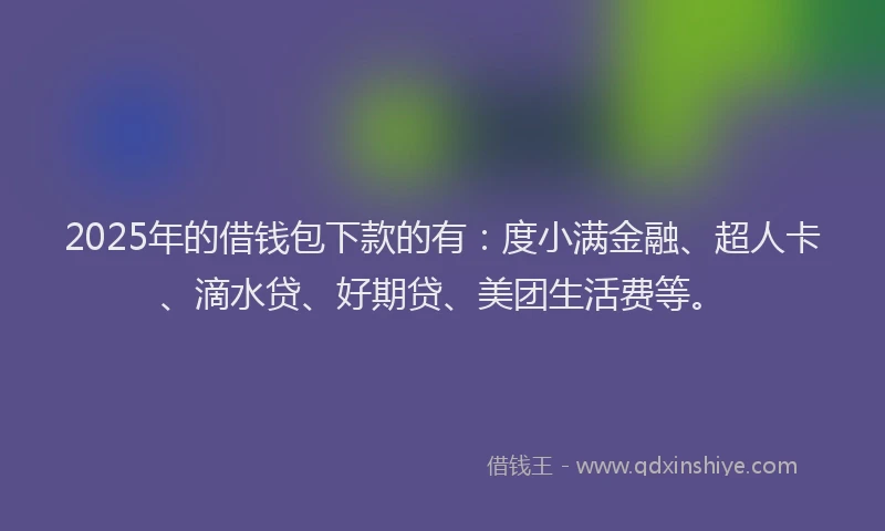 2025年的借钱包下款的有：度小满金融、超人卡、滴水贷、好期贷、美团生活费等。