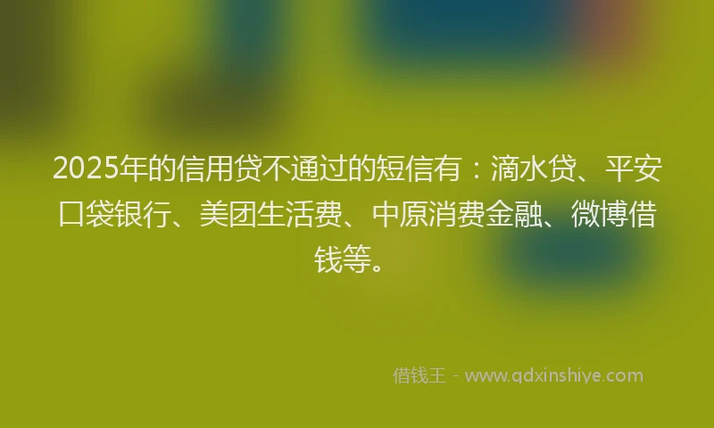 2025年的信用贷不通过的短信有：滴水贷、平安口袋银行、美团生活费、中原消费金融、微博借钱等。
