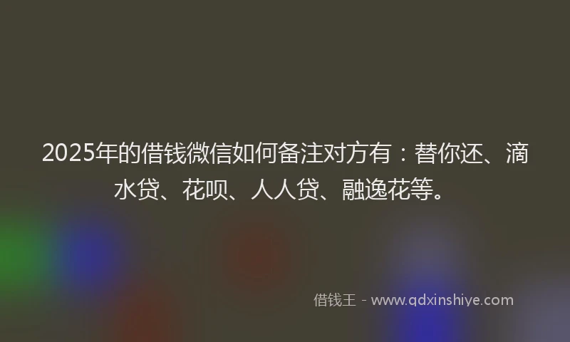 2025年的借钱微信如何备注对方有：替你还、滴水贷、花呗、人人贷、融逸花等。