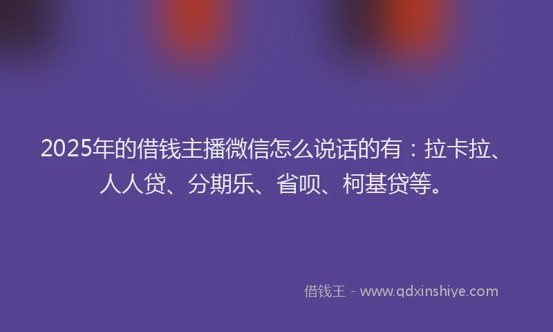 2025年的借钱主播微信怎么说话的有：拉卡拉、人人贷、分期乐、省呗、柯基贷等。