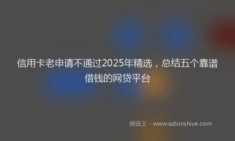 信用卡老申请不通过2025年精选，总结五个靠谱借钱的网贷平台