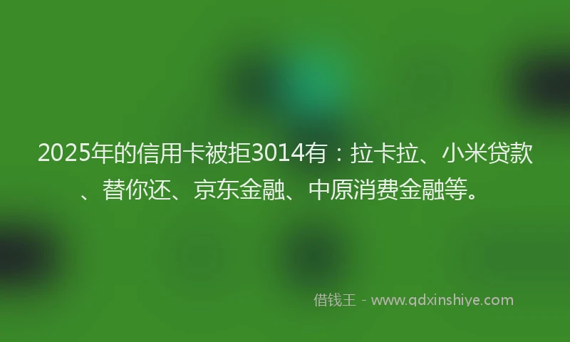 2025年的信用卡被拒3014有：拉卡拉、小米贷款、替你还、京东金融、中原消费金融等。