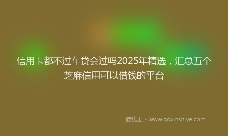 信用卡都不过车贷会过吗2025年精选，汇总五个芝麻信用可以借钱的平台