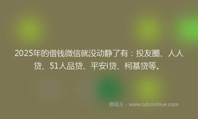 2025年的借钱微信就没动静了有：投友圈、人人贷、51人品贷、平安i贷、柯基贷等。