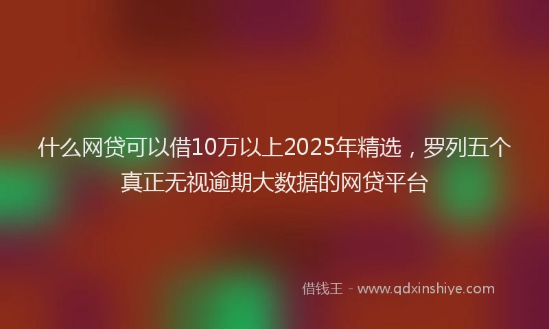 什么网贷可以借10万以上2025年精选，罗列五个真正无视逾期大数据的网贷平台