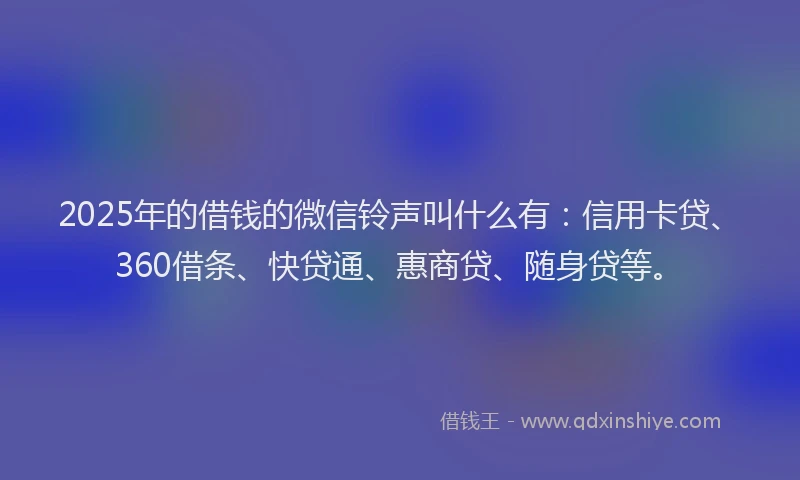 2025年的借钱的微信铃声叫什么有：信用卡贷、360借条、快贷通、惠商贷、随身贷等。