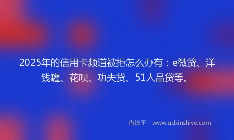 2025年的信用卡频道被拒怎么办有：e微贷、洋钱罐、花呗、功夫贷、51人品贷等。