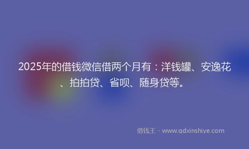 2025年的借钱微信借两个月有：洋钱罐、安逸花、拍拍贷、省呗、随身贷等。