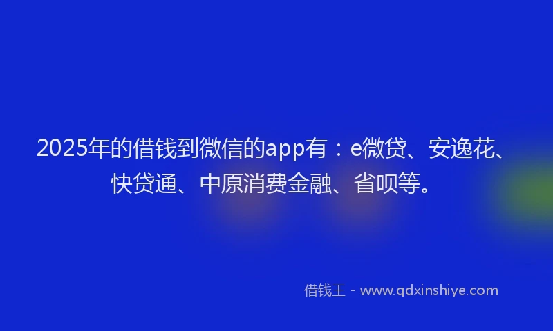 2025年的借钱到微信的app有：e微贷、安逸花、快贷通、中原消费金融、省呗等。