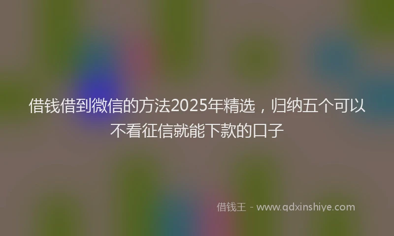 借钱借到微信的方法2025年精选，归纳五个可以不看征信就能下款的口子