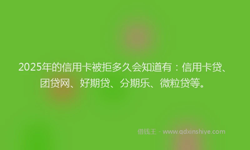 2025年的信用卡被拒多久会知道有：信用卡贷、团贷网、好期贷、分期乐、微粒贷等。
