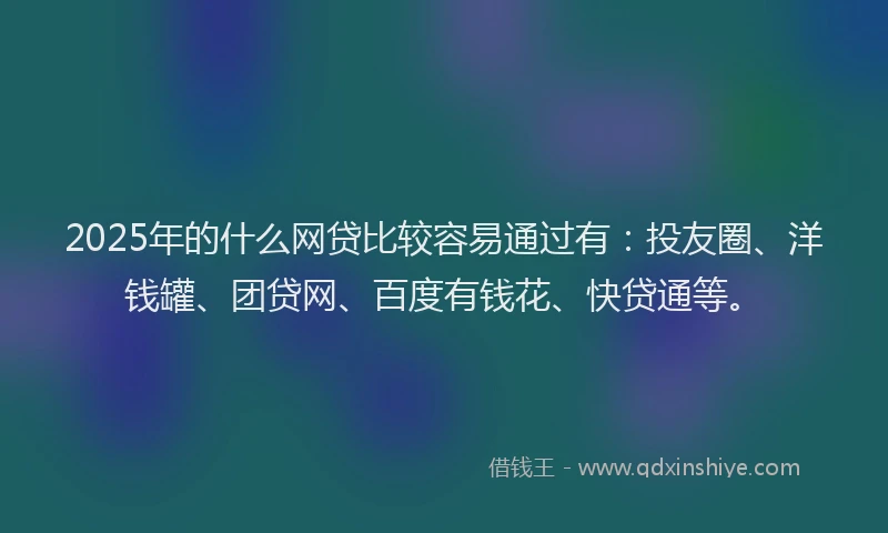 2025年的什么网贷比较容易通过有：投友圈、洋钱罐、团贷网、百度有钱花、快贷通等。