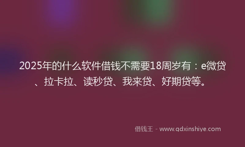 2025年的什么软件借钱不需要18周岁有：e微贷、拉卡拉、读秒贷、我来贷、好期贷等。