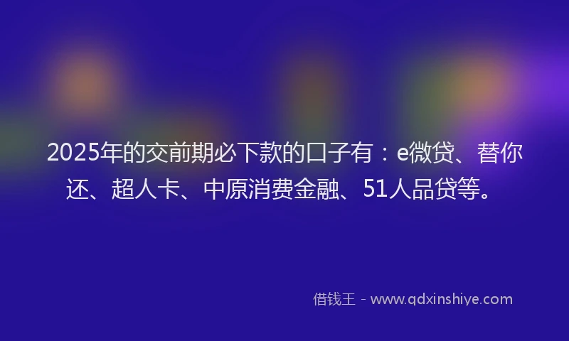2025年的交前期必下款的口子有：e微贷、替你还、超人卡、中原消费金融、51人品贷等。