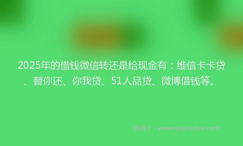 2025年的借钱微信转还是给现金有：维信卡卡贷、替你还、你我贷、51人品贷、微博借钱等。