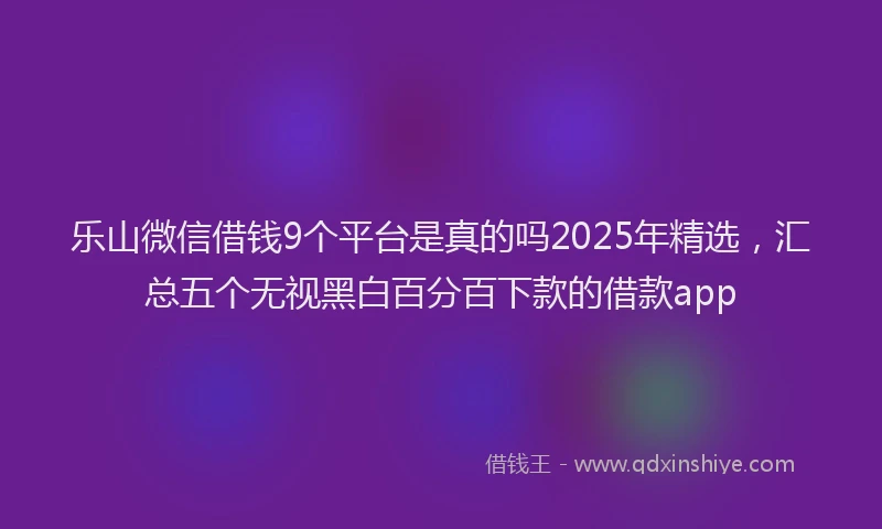 乐山微信借钱9个平台是真的吗2025年精选，汇总五个无视黑白百分百下款的借款app