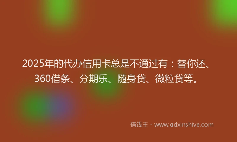 2025年的代办信用卡总是不通过有：替你还、360借条、分期乐、随身贷、微粒贷等。