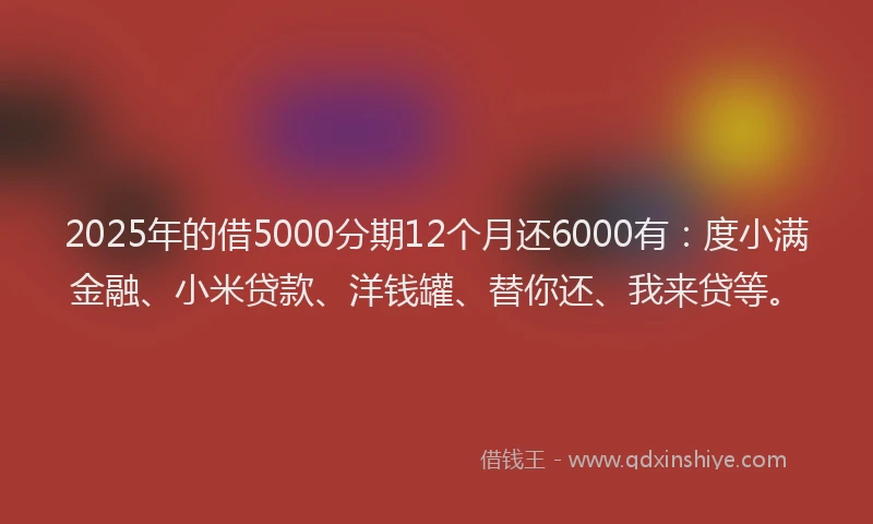 2025年的借5000分期12个月还6000有：度小满金融、小米贷款、洋钱罐、替你还、我来贷等。