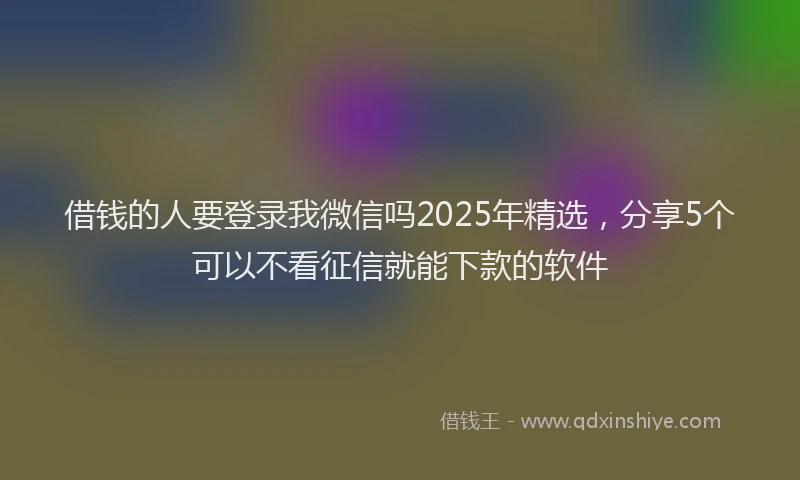 借钱的人要登录我微信吗2025年精选，分享5个可以不看征信就能下款的软件