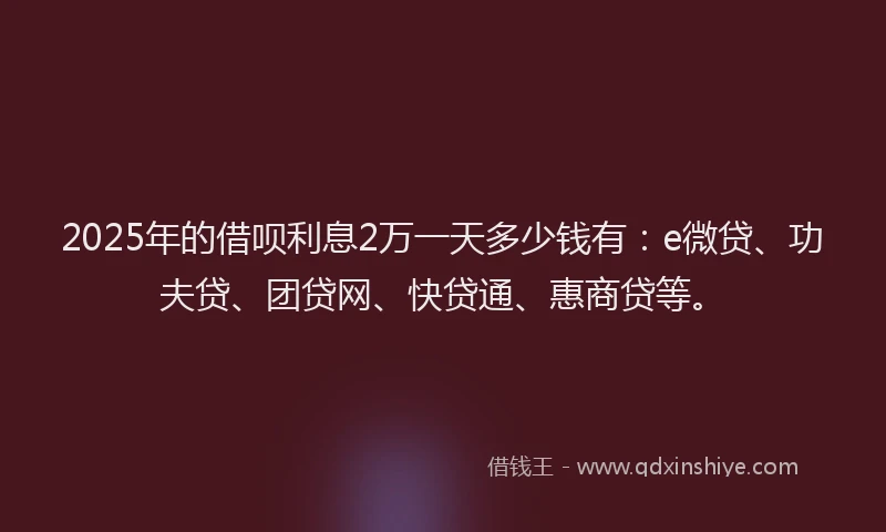2025年的借呗利息2万一天多少钱有：e微贷、功夫贷、团贷网、快贷通、惠商贷等。