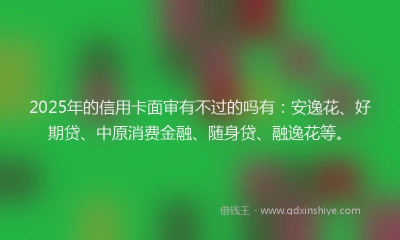 2025年的信用卡面审有不过的吗有：安逸花、好期贷、中原消费金融、随身贷、融逸花等。