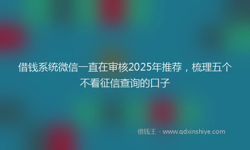 借钱系统微信一直在审核2025年推荐，梳理五个不看征信查询的口子