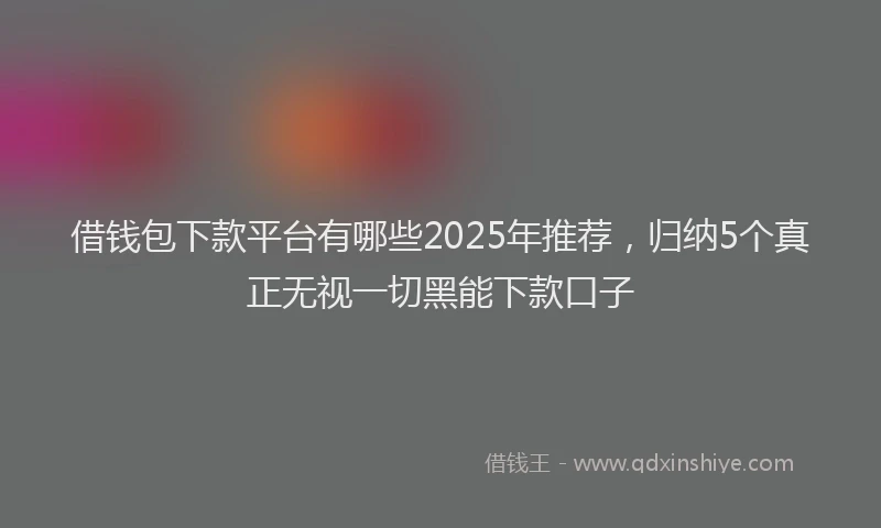 借钱包下款平台有哪些2025年推荐，归纳5个真正无视一切黑能下款口子
