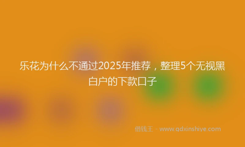 乐花为什么不通过2025年推荐，整理5个无视黑白户的下款口子