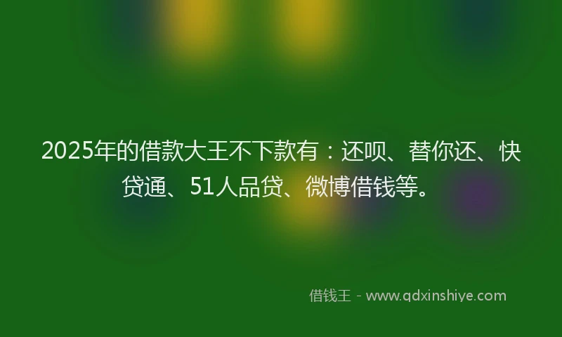 2025年的借款大王不下款有：还呗、替你还、快贷通、51人品贷、微博借钱等。