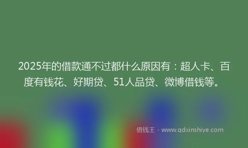2025年的借款通不过都什么原因有：超人卡、百度有钱花、好期贷、51人品贷、微博借钱等。