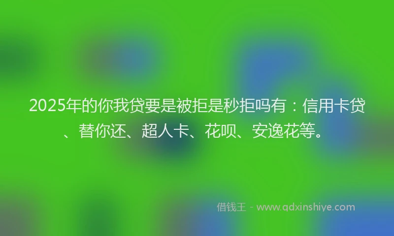 2025年的你我贷要是被拒是秒拒吗有：信用卡贷、替你还、超人卡、花呗、安逸花等。