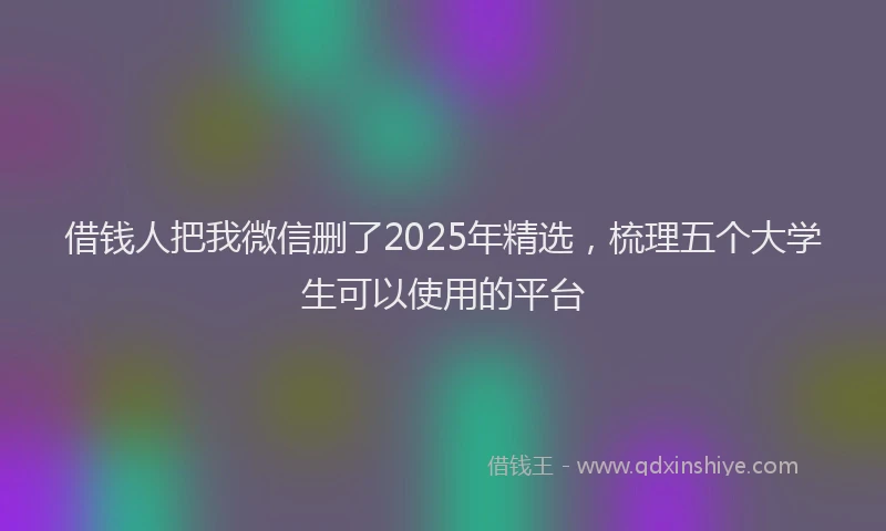 借钱人把我微信删了2025年精选，梳理五个大学生可以使用的平台
