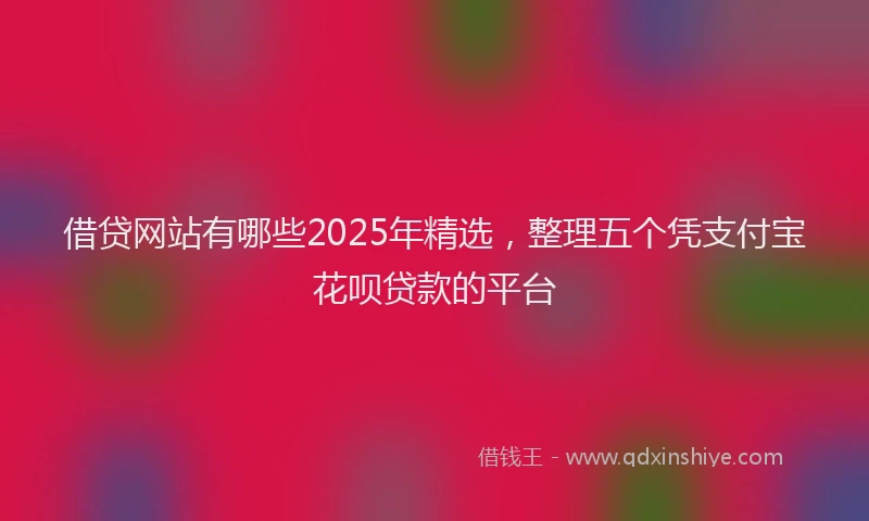 借贷网站有哪些2025年精选，整理五个凭支付宝花呗贷款的平台