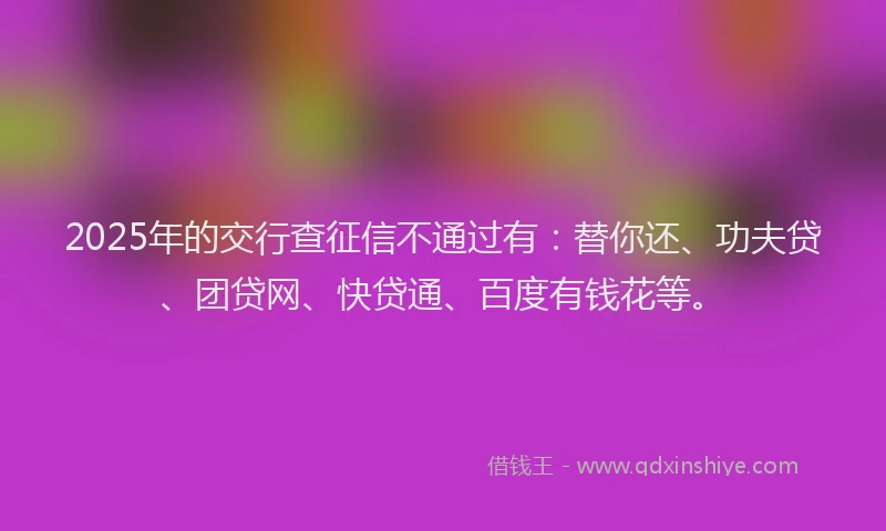 2025年的交行查征信不通过有：替你还、功夫贷、团贷网、快贷通、百度有钱花等。