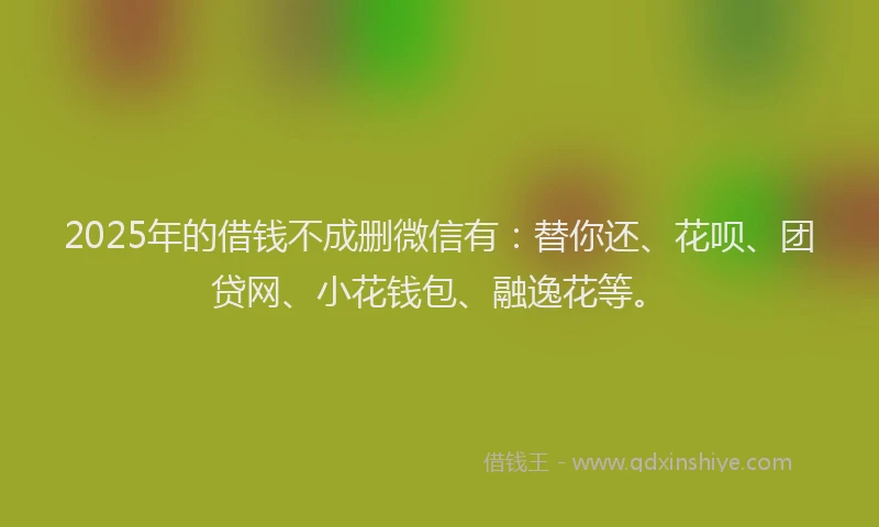 2025年的借钱不成删微信有：替你还、花呗、团贷网、小花钱包、融逸花等。
