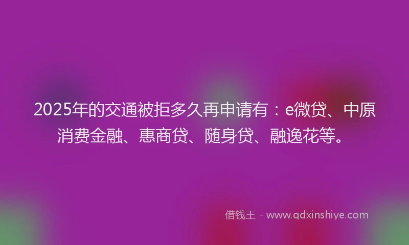 2025年的交通被拒多久再申请有：e微贷、中原消费金融、惠商贷、随身贷、融逸花等。