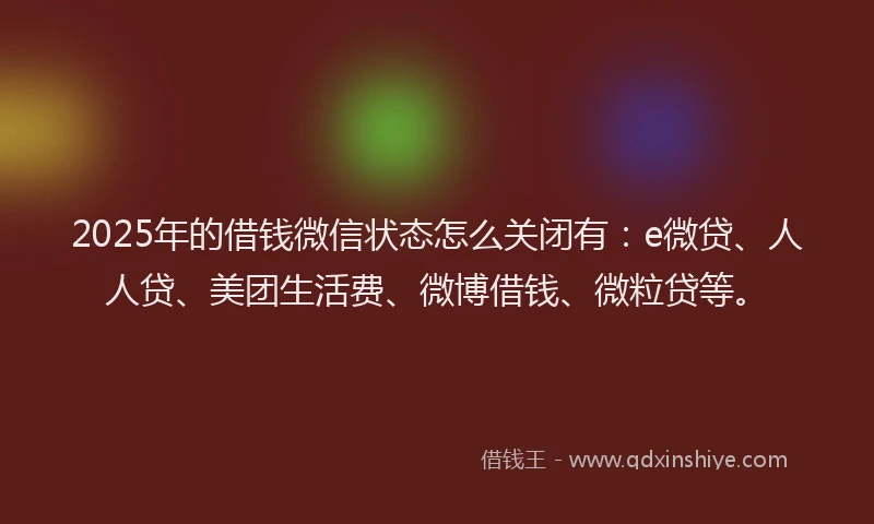 2025年的借钱微信状态怎么关闭有：e微贷、人人贷、美团生活费、微博借钱、微粒贷等。