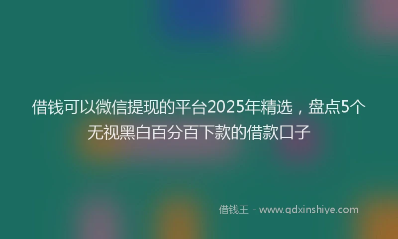 借钱可以微信提现的平台2025年精选，盘点5个无视黑白百分百下款的借款口子