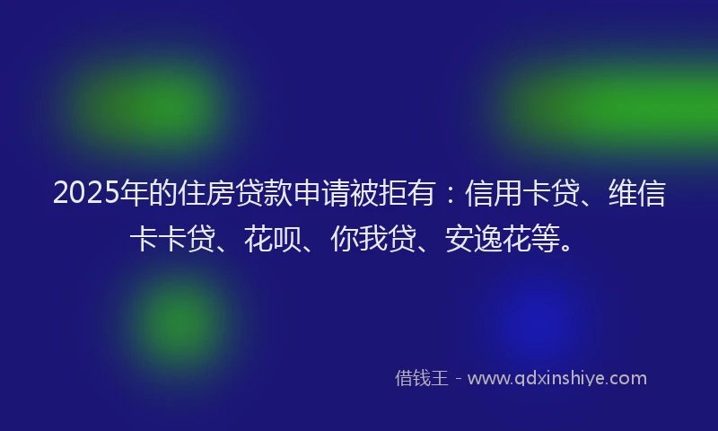 2025年的住房贷款申请被拒有：信用卡贷、维信卡卡贷、花呗、你我贷、安逸花等。