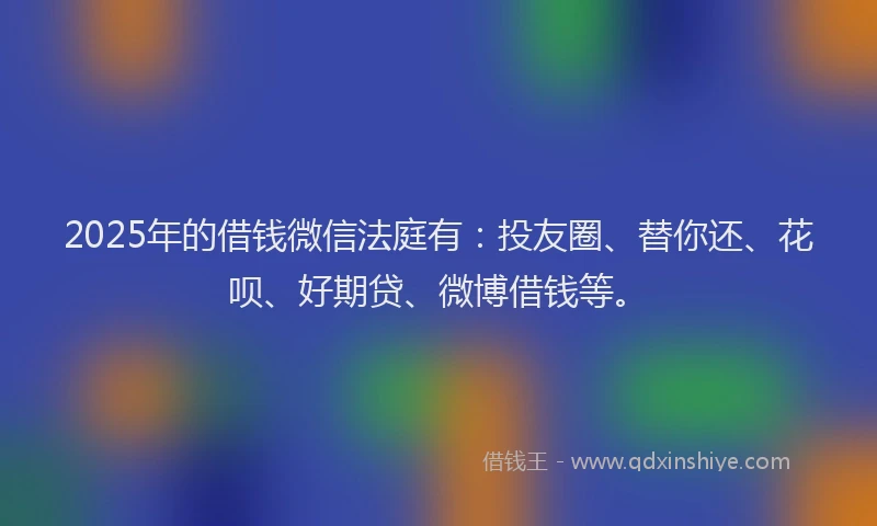 2025年的借钱微信法庭有：投友圈、替你还、花呗、好期贷、微博借钱等。