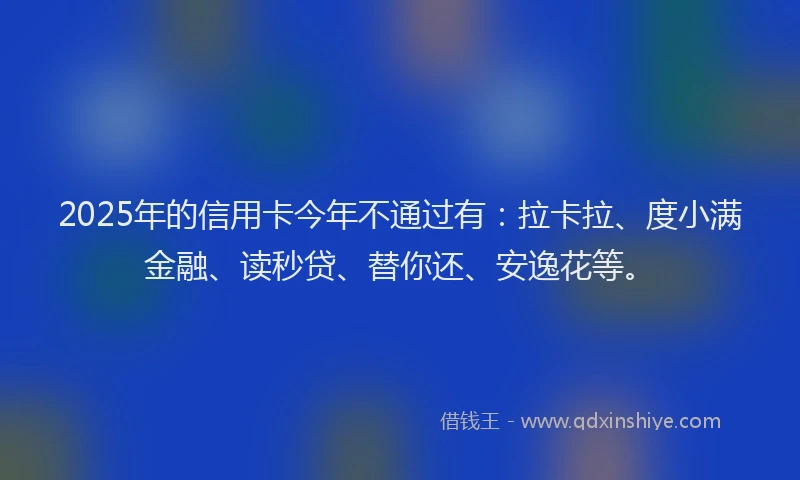 2025年的信用卡今年不通过有：拉卡拉、度小满金融、读秒贷、替你还、安逸花等。