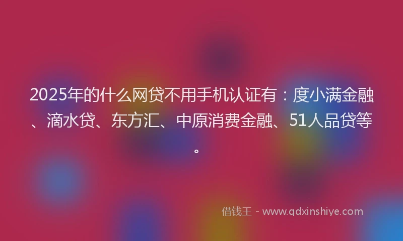 2025年的什么网贷不用手机认证有：度小满金融、滴水贷、东方汇、中原消费金融、51人品贷等。