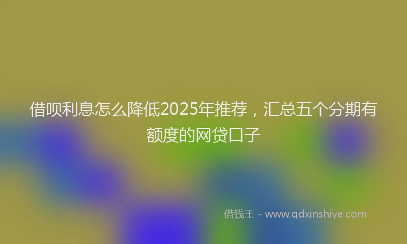 借呗利息怎么降低2025年推荐，汇总五个分期有额度的网贷口子