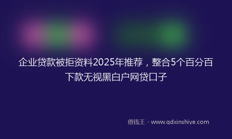 企业贷款被拒资料2025年推荐，整合5个百分百下款无视黑白户网贷口子