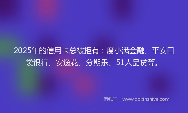 2025年的信用卡总被拒有：度小满金融、平安口袋银行、安逸花、分期乐、51人品贷等。